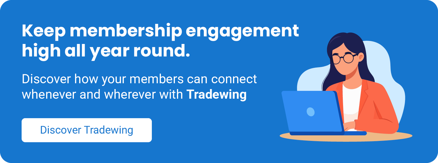  Keep membership engagement high year-round. Discover how your members can connect whenever and wherever with Tradewing. Click here to book a demo. 