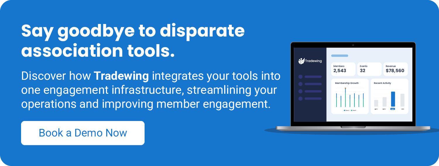 Say goodbye to disparate association tools. Discover how Tradewing integrates your tools into one engagement infrastructure, streamlining your operations and improving member engagement. Book a demo now. 