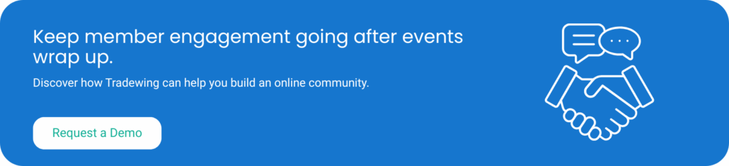 Keep member engagement going after your events wrap up. Discover how Tradewing can help you build an online community. Request a demo.