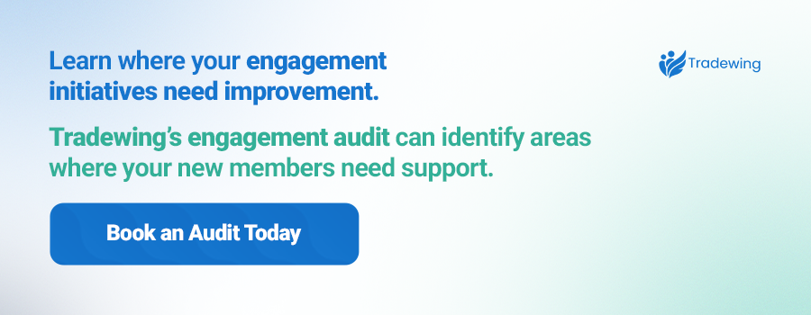Learn where your engagement initiatives need improvement. Tradewing’s engagement audit can identify areas where your new members need support. Book an Audit Today.