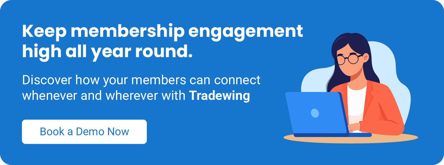 Keep your member engagement high all year round. Discover how your members can connect whenever and wherever with Tradewing. Book a demo now