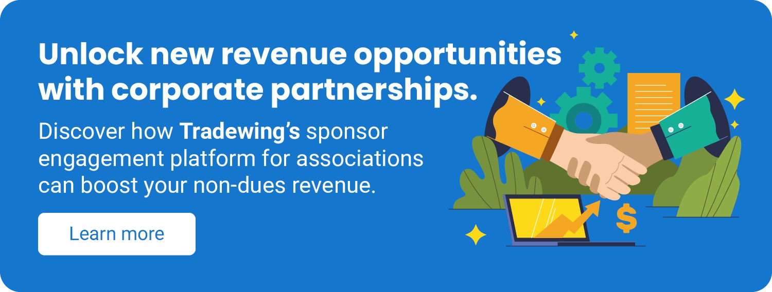 Unlock new revenue opportunities with corporate partnerships. Discover how Tradewing’s sponsor engagement platform for associations can boost your non-dues revenue. Learn more.